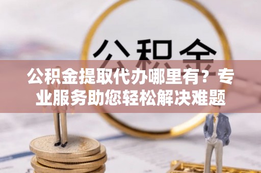 土默特左旗公积金提取代办哪里有？专业服务助您轻松解决难题