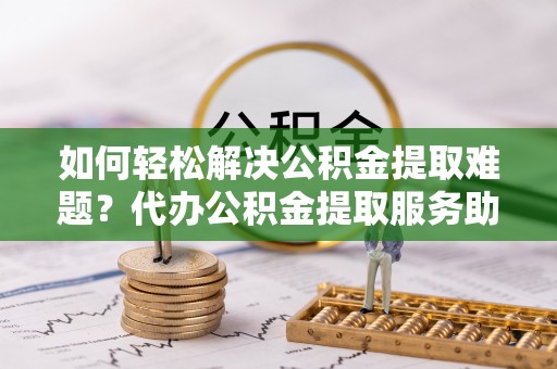 土默特左旗如何轻松解决公积金提取难题？代办公积金提取服务助您一臂之力