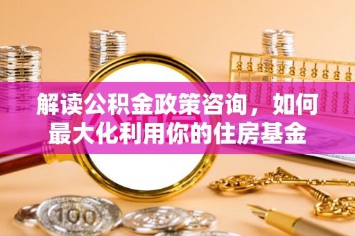 土默特左旗解读公积金政策咨询，如何最大化利用你的住房基金