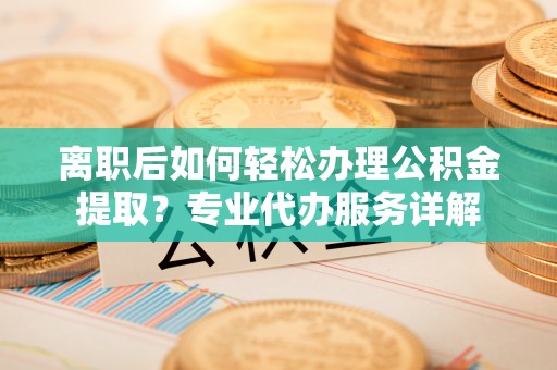 土默特左旗离职后如何轻松办理公积金提取？专业代办服务详解