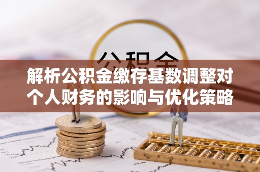 土默特左旗解析公积金缴存基数调整对个人财务的影响与优化策略