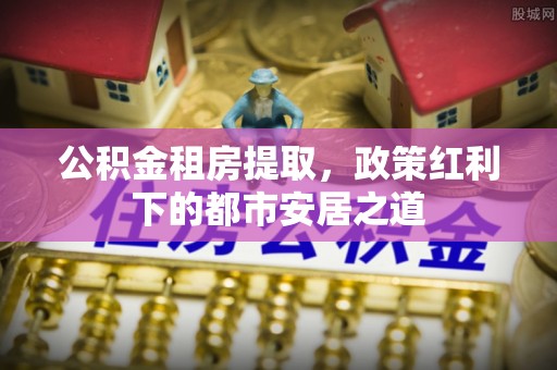土默特左旗公积金租房提取，政策红利下的都市安居之道