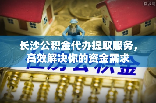 土默特左旗长沙公积金代办提取服务，高效解决你的资金需求