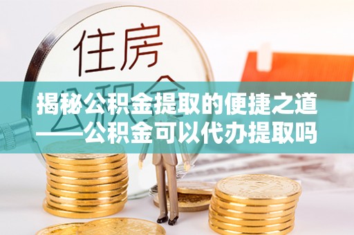 土默特左旗揭秘公积金提取的便捷之道——公积金可以代办提取吗？