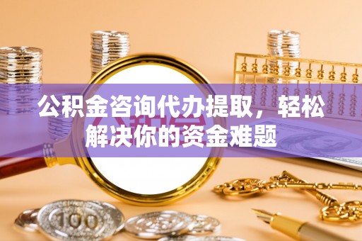 土默特左旗公积金咨询代办提取，轻松解决你的资金难题